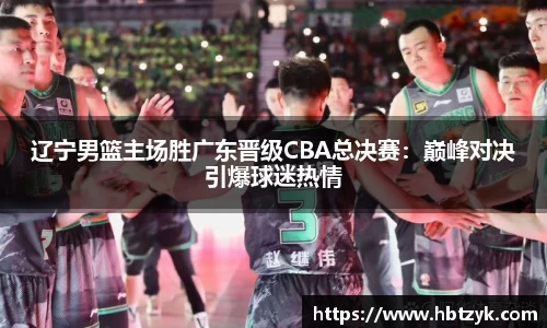 辽宁男篮主场胜广东晋级CBA总决赛：巅峰对决引爆球迷热情